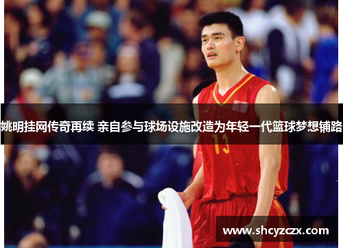 姚明挂网传奇再续 亲自参与球场设施改造为年轻一代篮球梦想铺路