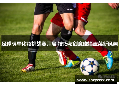 足球明星化妆挑战赛开启 技巧与创意碰撞虐菜新风潮
