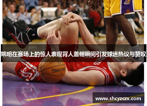 姚明在赛场上的惊人表现背人盖帽瞬间引发球迷热议与赞叹