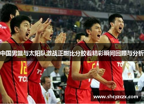 中国男篮与太阳队激战正酣比分胶着精彩瞬间回顾与分析