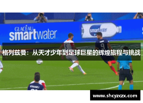 格列兹曼：从天才少年到足球巨星的辉煌旅程与挑战