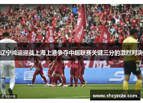 辽宁鸿运迎战上海上港争夺中超联赛关键三分的激烈对决